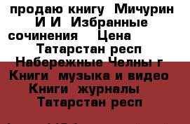 продаю книгу “Мичурин И.И. Избранные сочинения“ › Цена ­ 1 000 - Татарстан респ., Набережные Челны г. Книги, музыка и видео » Книги, журналы   . Татарстан респ.